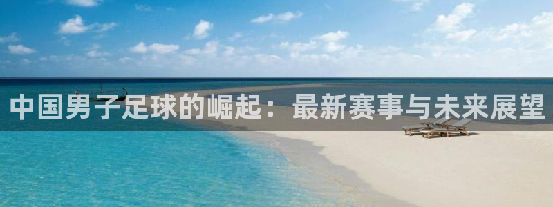  中国男子足球的崛起：最新赛事与未来展望