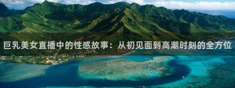 搜球吧直播 在线观看：巨乳美女直播中的性感故事：从初见面到高潮时刻的全方位